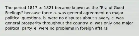 The period 1817 to 1821 became known as the "Era of Good Feelings" because there a. was general agreement on major political questions. b. were no disputes about slavery. c. was general prosperity throughout the country. d. was only one major political party. e. were no problems in foreign affairs.