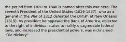 the period from 1820 to 1840 is named after this war hero; The seventh President of the United States (1829-1837), who as a general in the War of 1812 defeated the British at New Orleans (1815). As president he opposed the Bank of America, objected to the right of individual states to nullify disagreeable federal laws, and increased the presidential powers. was nicknamed "Old Hickory"