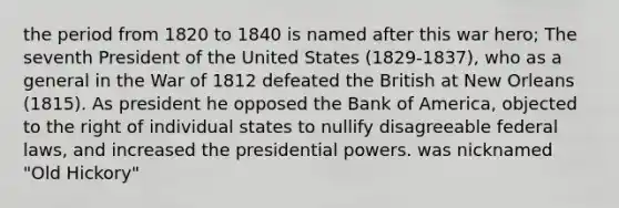 the period from 1820 to 1840 is named after this war hero; The seventh President of the United States (1829-1837), who as a general in the War of 1812 defeated the British at New Orleans (1815). As president he opposed the Bank of America, objected to the right of individual states to nullify disagreeable federal laws, and increased the presidential powers. was nicknamed "Old Hickory"