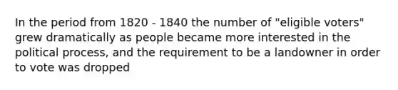 ​In the period from 1820 - 1840 the number of "eligible voters" grew dramatically as people became more interested in the political process, and the requirement to be a landowner in order to vote was dropped