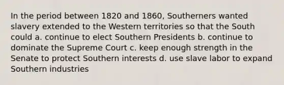 In the period between 1820 and 1860, Southerners wanted slavery extended to the Western territories so that the South could a. continue to elect Southern Presidents b. continue to dominate the Supreme Court c. keep enough strength in the Senate to protect Southern interests d. use slave labor to expand Southern industries