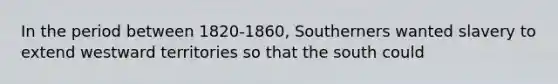 In the period between 1820-1860, Southerners wanted slavery to extend westward territories so that the south could