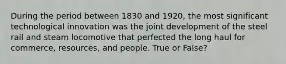 During the period between 1830 and 1920, the most significant technological innovation was the joint development of the steel rail and steam locomotive that perfected the long haul for commerce, resources, and people. True or False?