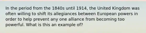 In the period from the 1840s until 1914, the United Kingdom was often willing to shift its allegiances between European powers in order to help prevent any one alliance from becoming too powerful. What is this an example of?