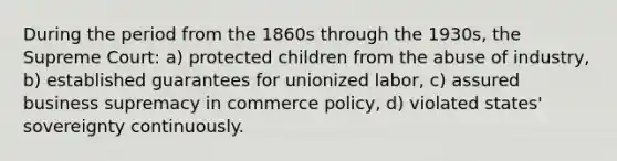 During the period from the 1860s through the 1930s, the Supreme Court: a) protected children from the abuse of industry, b) established guarantees for unionized labor, c) assured business supremacy in commerce policy, d) violated states' sovereignty continuously.