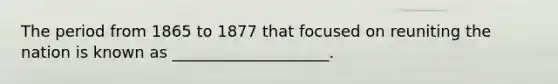 The period from 1865 to 1877 that focused on reuniting the nation is known as ____________________.
