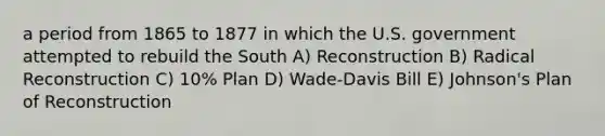 a period from 1865 to 1877 in which the U.S. government attempted to rebuild the South A) Reconstruction B) Radical Reconstruction C) 10% Plan D) Wade-Davis Bill E) Johnson's Plan of Reconstruction