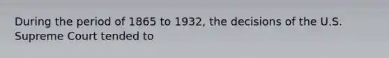 During the period of 1865 to 1932, the decisions of the U.S. Supreme Court tended to