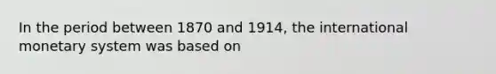 In the period between 1870 and 1914, the international monetary system was based on