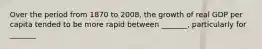 Over the period from 1870 to 2008, the growth of real GDP per capita tended to be more rapid between _______, particularly for _______