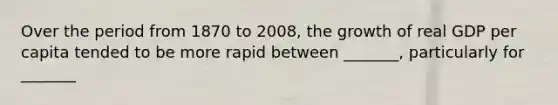 Over the period from 1870 to 2008, the growth of real GDP per capita tended to be more rapid between _______, particularly for _______