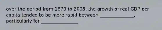 over the period from 1870 to 2008, the growth of real GDP per capita tended to be more rapid between _______________, particularly for ________________