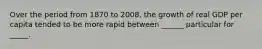 Over the period from 1870 to 2008, the growth of real GDP per capita tended to be more rapid between ______ particular for _____.