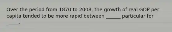 Over the period from 1870 to 2008, the growth of real GDP per capita tended to be more rapid between ______ particular for _____.