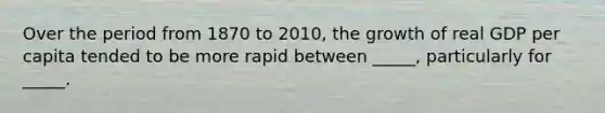 Over the period from 1870 to 2010, the growth of real GDP per capita tended to be more rapid between _____, particularly for _____.