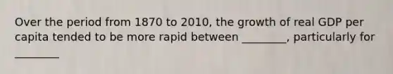 Over the period from 1870 to 2010, the growth of real GDP per capita tended to be more rapid between ________, particularly for ________