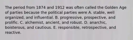 The period from 1874 and 1912 was often called the Golden Age of parties because the political parties were A. stable, well organized, and influential. B. progressive, prospective, and prolific. C. alchemist, ancient, and robust. D. anarchic, boisterous, and cautious. E. responsible, retrospective, and reactive.