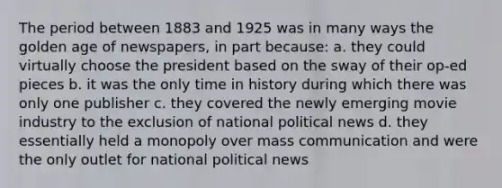 The period between 1883 and 1925 was in many ways the golden age of newspapers, in part because: a. they could virtually choose the president based on the sway of their op-ed pieces b. it was the only time in history during which there was only one publisher c. they covered the newly emerging movie industry to the exclusion of national political news d. they essentially held a monopoly over mass communication and were the only outlet for national political news