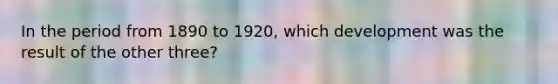 In the period from 1890 to 1920, which development was the result of the other three?