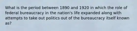 What is the period between 1890 and 1920 in which the role of federal bureaucracy in the nation's life expanded along with attempts to take out politics out of the bureaucracy itself known as?