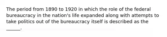 The period from 1890 to 1920 in which the role of the federal bureaucracy in the nation's life expanded along with attempts to take politics out of the bureaucracy itself is described as the ______.