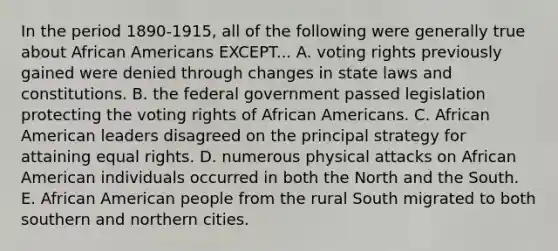 In the period 1890-1915, all of the following were generally true about African Americans EXCEPT... A. voting rights previously gained were denied through changes in state laws and constitutions. B. the federal government passed legislation protecting the voting rights of African Americans. C. African American leaders disagreed on the principal strategy for attaining equal rights. D. numerous physical attacks on African American individuals occurred in both the North and the South. E. African American people from the rural South migrated to both southern and northern cities.