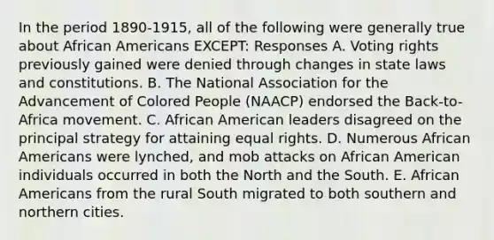 In the period 1890-1915, all of the following were generally true about African Americans EXCEPT: Responses A. Voting rights previously gained were denied through changes in state laws and constitutions. B. The National Association for the Advancement of Colored People (NAACP) endorsed the Back-to-Africa movement. C. African American leaders disagreed on the principal strategy for attaining equal rights. D. Numerous African Americans were lynched, and mob attacks on African American individuals occurred in both the North and the South. E. African Americans from the rural South migrated to both southern and northern cities.