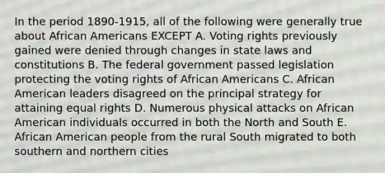 In the period 1890-1915, all of the following were generally true about African Americans EXCEPT A. Voting rights previously gained were denied through changes in state laws and constitutions B. The federal government passed legislation protecting the voting rights of African Americans C. African American leaders disagreed on the principal strategy for attaining equal rights D. Numerous physical attacks on African American individuals occurred in both the North and South E. African American people from the rural South migrated to both southern and northern cities