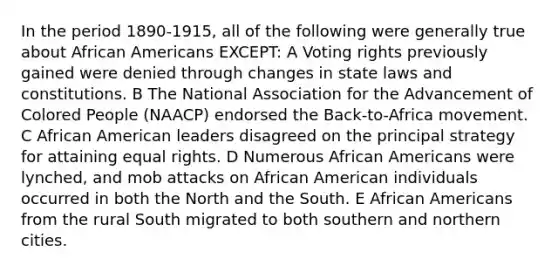 In the period 1890-1915, all of the following were generally true about African Americans EXCEPT: A Voting rights previously gained were denied through changes in state laws and constitutions. B The National Association for the Advancement of Colored People (NAACP) endorsed the Back-to-Africa movement. C African American leaders disagreed on the principal strategy for attaining equal rights. D Numerous African Americans were lynched, and mob attacks on African American individuals occurred in both the North and the South. E African Americans from the rural South migrated to both southern and northern cities.