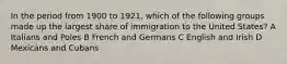 In the period from 1900 to 1921, which of the following groups made up the largest share of immigration to the United States? A Italians and Poles B French and Germans C English and Irish D Mexicans and Cubans