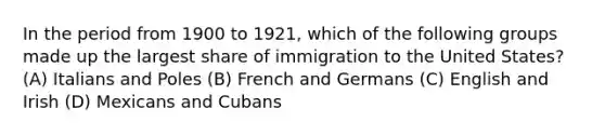 In the period from 1900 to 1921, which of the following groups made up the largest share of immigration to the United States? (A) Italians and Poles (B) French and Germans (C) English and Irish (D) Mexicans and Cubans