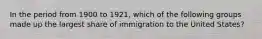 In the period from 1900 to 1921, which of the following groups made up the largest share of immigration to the United States?