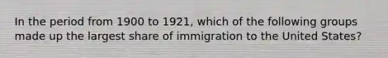 In the period from 1900 to 1921, which of the following groups made up the largest share of immigration to the United States?