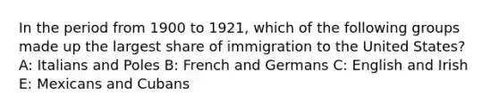 In the period from 1900 to 1921, which of the following groups made up the largest share of immigration to the United States? A: Italians and Poles B: French and Germans C: English and Irish E: Mexicans and Cubans