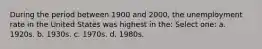 During the period between 1900 and 2000, the unemployment rate in the United States was highest in the: Select one: a. 1920s. b. 1930s. c. 1970s. d. 1980s.