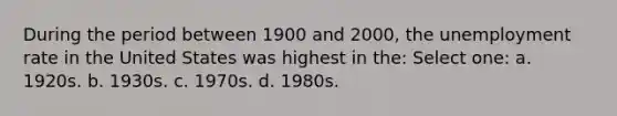 During the period between 1900 and 2000, the unemployment rate in the United States was highest in the: Select one: a. 1920s. b. 1930s. c. 1970s. d. 1980s.