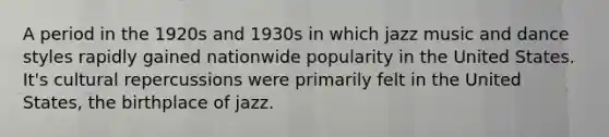 A period in the 1920s and 1930s in which jazz music and dance styles rapidly gained nationwide popularity in the United States. It's cultural repercussions were primarily felt in the United States, the birthplace of jazz.