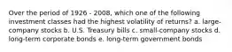 Over the period of 1926 - 2008, which one of the following investment classes had the highest volatility of returns? a. large- company stocks b. U.S. Treasury bills c. small-company stocks d. long-term corporate bonds e. long-term government bonds