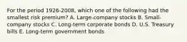 For the period 1926-2008, which one of the following had the smallest risk premium? A. Large-company stocks B. Small-company stocks C. Long-term corporate bonds D. U.S. Treasury bills E. Long-term government bonds