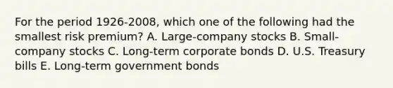 For the period 1926-2008, which one of the following had the smallest risk premium? A. Large-company stocks B. Small-company stocks C. Long-term corporate bonds D. U.S. Treasury bills E. Long-term government bonds