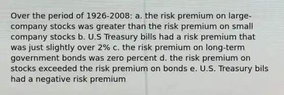 Over the period of 1926-2008: a. the risk premium on large-company stocks was greater than the risk premium on small company stocks b. U.S Treasury bills had a risk premium that was just slightly over 2% c. the risk premium on long-term government bonds was zero percent d. the risk premium on stocks exceeded the risk premium on bonds e. U.S. Treasury bils had a negative risk premium