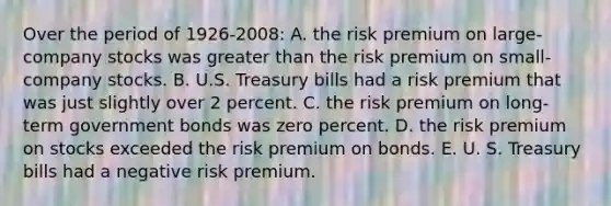 Over the period of 1926-2008: A. the risk premium on large-company stocks was greater than the risk premium on small- company stocks. B. U.S. Treasury bills had a risk premium that was just slightly over 2 percent. C. the risk premium on long-term government bonds was zero percent. D. the risk premium on stocks exceeded the risk premium on bonds. E. U. S. Treasury bills had a negative risk premium.