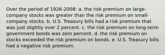 Over the period of 1926-2008: a. the risk premium on large-company stocks was greater than the risk premium on small- company stocks. b. U.S. Treasury bills had a risk premium that was just slightly over 2 percent. c. the risk premium on long-term government bonds was zero percent. d. the risk premium on stocks exceeded the risk premium on bonds. e. U.S. Treasury bills had a negative risk premium.