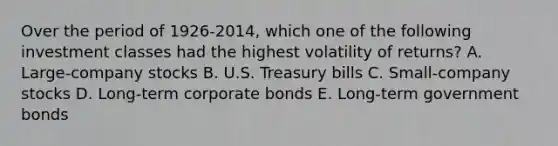 Over the period of 1926-2014, which one of the following investment classes had the highest volatility of returns? A. Large-company stocks B. U.S. Treasury bills C. Small-company stocks D. Long-term corporate bonds E. Long-term government bonds