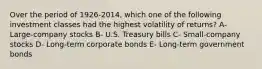 Over the period of 1926-2014, which one of the following investment classes had the highest volatility of returns? A- Large-company stocks B- U.S. Treasury bills C- Small-company stocks D- Long-term corporate bonds E- Long-term government bonds