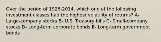 Over the period of 1926-2014, which one of the following investment classes had the highest volatility of returns? A- Large-company stocks B- U.S. Treasury bills C- Small-company stocks D- Long-term corporate bonds E- Long-term government bonds