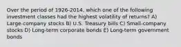 Over the period of 1926-2014, which one of the following investment classes had the highest volatility of returns? A) Large-company stocks B) U.S. Treasury bills C) Small-company stocks D) Long-term corporate bonds E) Long-term government bonds