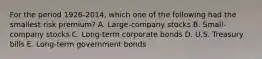 For the period 1926-2014, which one of the following had the smallest risk premium? A. Large-company stocks B. Small-company stocks C. Long-term corporate bonds D. U.S. Treasury bills E. Long-term government bonds