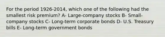 For the period 1926-2014, which one of the following had the smallest risk premium? A- Large-company stocks B- Small-company stocks C- Long-term corporate bonds D- U.S. Treasury bills E- Long-term government bonds