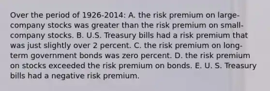 Over the period of 1926-2014: A. the risk premium on large-company stocks was greater than the risk premium on small- company stocks. B. U.S. Treasury bills had a risk premium that was just slightly over 2 percent. C. the risk premium on long-term government bonds was zero percent. D. the risk premium on stocks exceeded the risk premium on bonds. E. U. S. Treasury bills had a negative risk premium.